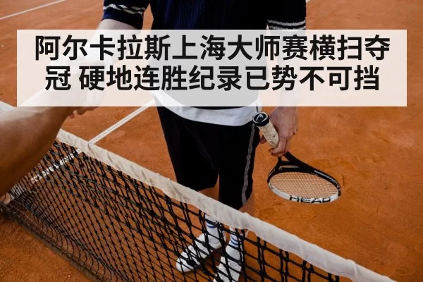 阿尔卡拉斯上海大师赛横扫夺冠 硬地连胜纪录已势不可挡